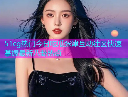 51cg热门今日吃瓜张津互动社区快速掌握最新八卦热点  第1张