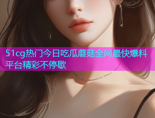 51cg热门今日吃瓜蘑菇全网最快爆料平台精彩不停歇