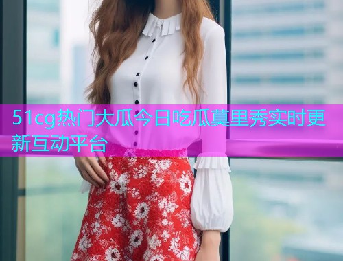 51cg热门大瓜今日吃瓜莫里秀实时更新互动平台  第1张