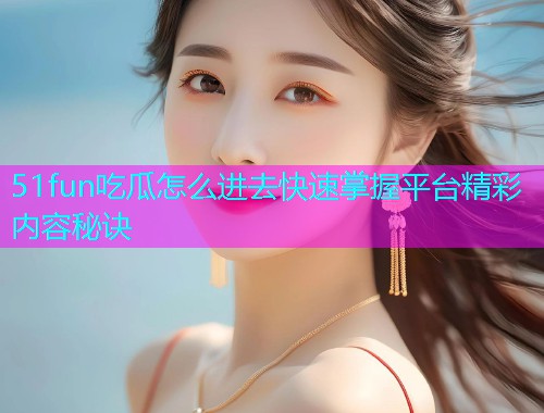 51fun吃瓜怎么进去快速掌握平台精彩内容秘诀  第2张