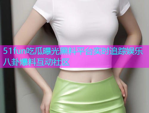 51fun吃瓜曝光黑料平台实时追踪娱乐八卦爆料互动社区