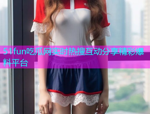51fun吃瓜网实时热搜互动分享精彩爆料平台