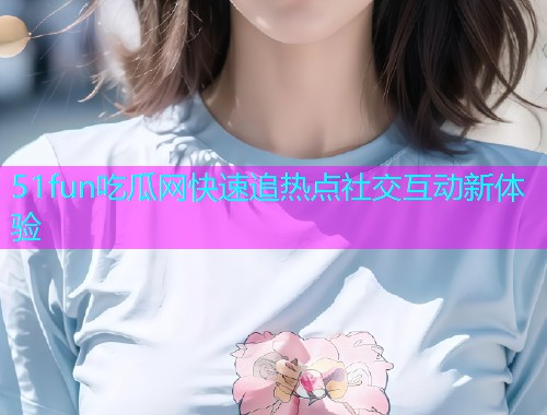 51fun吃瓜网快速追热点社交互动新体验  第1张