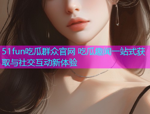 51fun吃瓜群众官网 吃瓜趣闻一站式获取与社交互动新体验  第2张