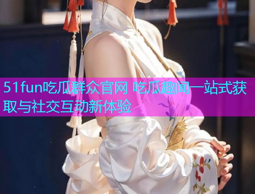 51fun吃瓜群众官网 吃瓜趣闻一站式获取与社交互动新体验  第1张