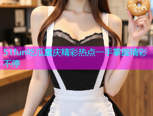 51fun吃瓜重庆精彩热点一手掌握精彩不停