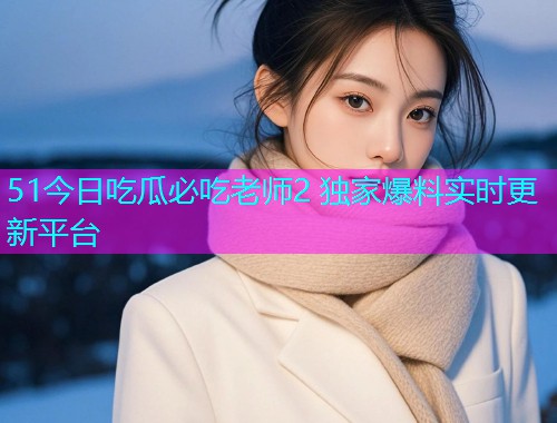 51今日吃瓜必吃老师2 独家爆料实时更新平台  第2张