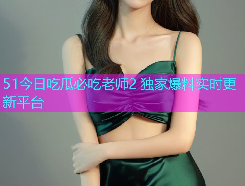 51今日吃瓜必吃老师2 独家爆料实时更新平台  第1张