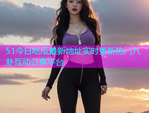 51今日吃瓜最新地址实时更新热门八卦互动分享平台