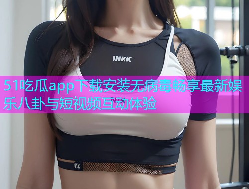 51吃瓜app下载安装无病毒畅享最新娱乐八卦与短视频互动体验