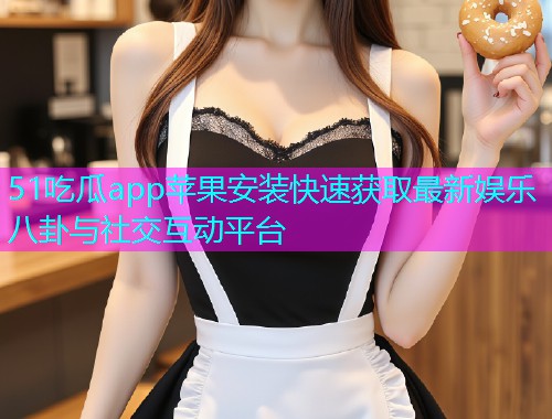 51吃瓜app苹果安装快速获取最新娱乐八卦与社交互动平台