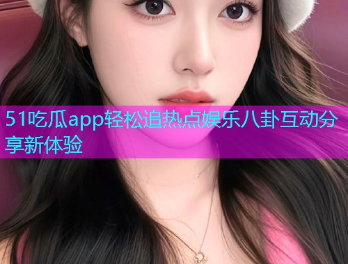 51吃瓜app轻松追热点娱乐八卦互动分享新体验