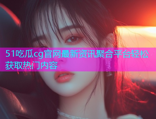 51吃瓜cg官网最新资讯聚合平台轻松获取热门内容  第2张