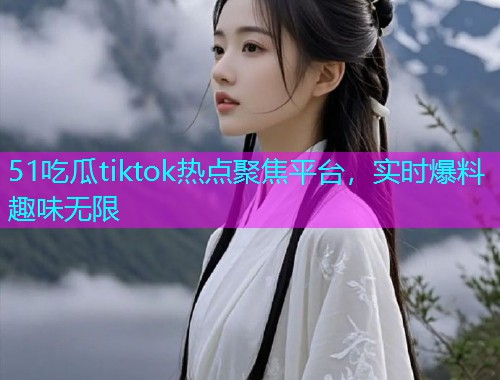 51吃瓜tiktok热点聚焦平台，实时爆料趣味无限