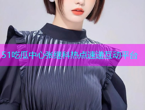 51吃瓜中心张继科热点速递互动平台