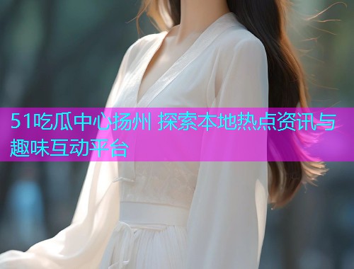 51吃瓜中心扬州 探索本地热点资讯与趣味互动平台  第1张