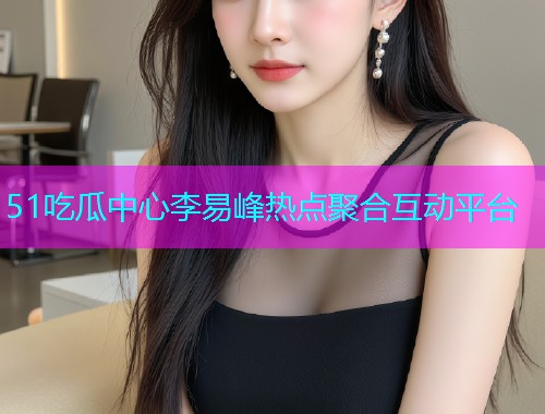51吃瓜中心李易峰热点聚合互动平台  第1张