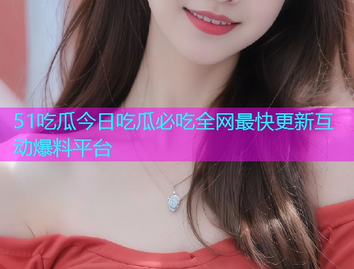51吃瓜今日吃瓜必吃全网最快更新互动爆料平台  第1张