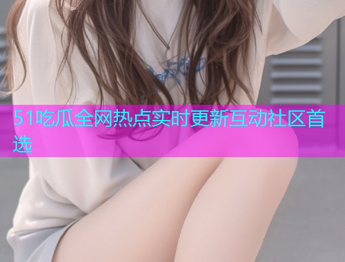 51吃瓜全网热点实时更新互动社区首选
