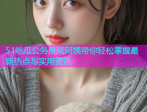 51吃瓜公务员岚阿姨带你轻松掌握最新热点与实用资讯