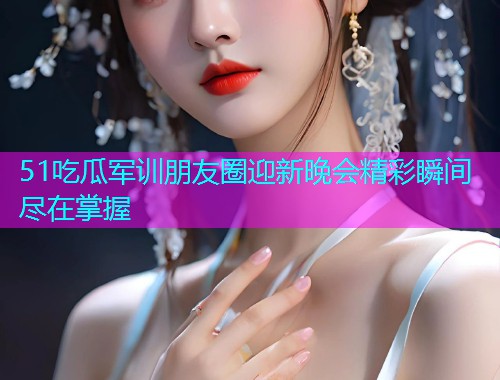 51吃瓜军训朋友圈迎新晚会精彩瞬间尽在掌握  第1张