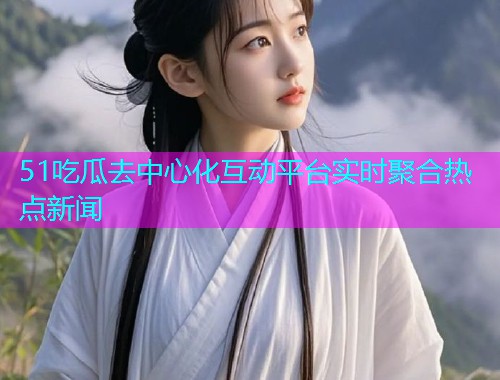 51吃瓜去中心化互动平台实时聚合热点新闻