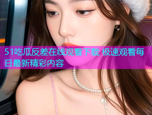 51吃瓜反差在线观看下载 极速观看每日最新精彩内容  第1张
