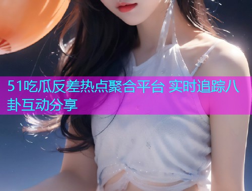 51吃瓜反差热点聚合平台 实时追踪八卦互动分享