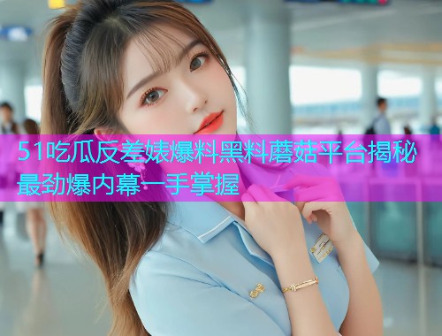 51吃瓜反差婊爆料黑料蘑菇平台揭秘最劲爆内幕一手掌握