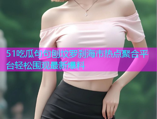 51吃瓜句句刨坟罗刹海市热点聚合平台轻松围观最新爆料