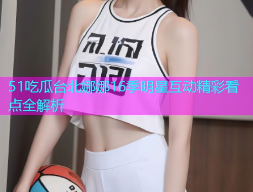 51吃瓜台北娜娜16季明星互动精彩看点全解析  第1张