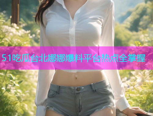 51吃瓜台北娜娜爆料平台热点全掌握