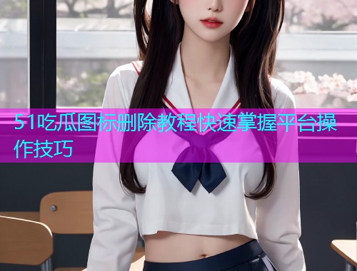 51吃瓜图标删除教程快速掌握平台操作技巧  第2张