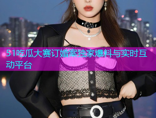 51吃瓜大赛订婚案独家爆料与实时互动平台  第1张