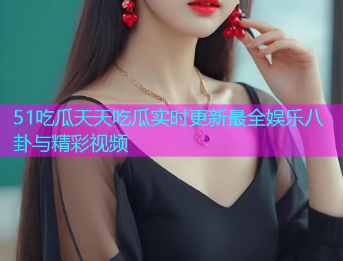 51吃瓜天天吃瓜实时更新最全娱乐八卦与精彩视频