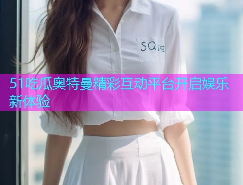 51吃瓜奥特曼精彩互动平台开启娱乐新体验