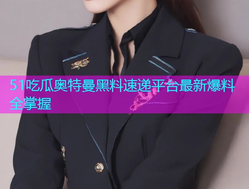 51吃瓜奥特曼黑料速递平台最新爆料全掌握