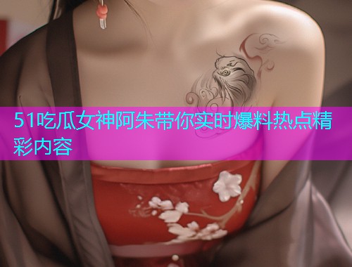 51吃瓜女神阿朱带你实时爆料热点精彩内容