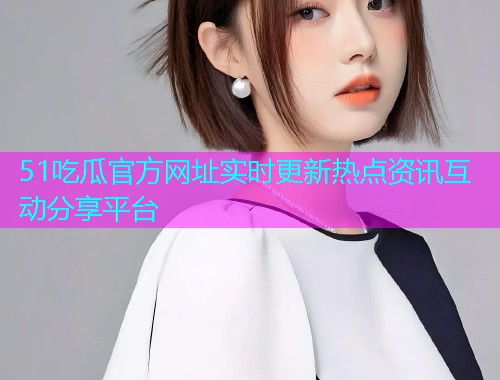 51吃瓜官方网址实时更新热点资讯互动分享平台