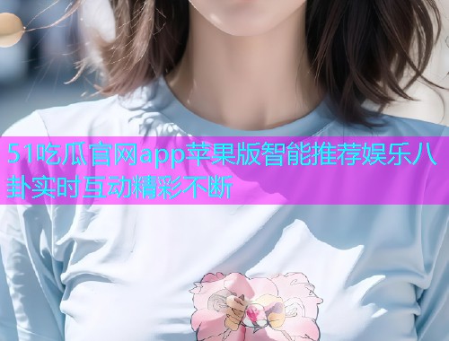 51吃瓜官网app苹果版智能推荐娱乐八卦实时互动精彩不断