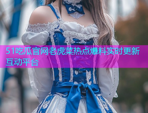 51吃瓜官网老虎菜热点爆料实时更新互动平台