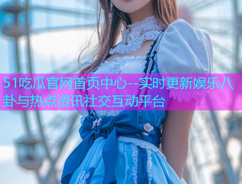51吃瓜官网首页中心--实时更新娱乐八卦与热点资讯社交互动平台