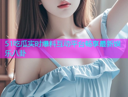 51吃瓜实时爆料互动平台畅享最新娱乐八卦  第1张