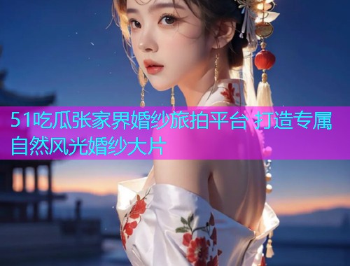51吃瓜张家界婚纱旅拍平台 打造专属自然风光婚纱大片