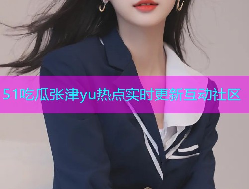 51吃瓜张津yu热点实时更新互动社区
