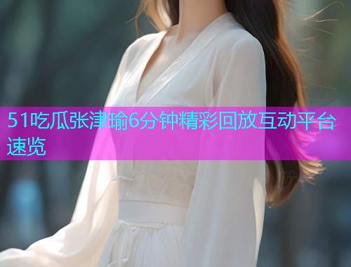 51吃瓜张津瑜6分钟精彩回放互动平台速览  第1张