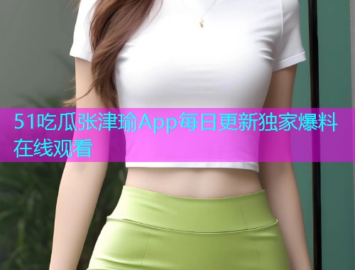 51吃瓜张津瑜App每日更新独家爆料在线观看  第1张