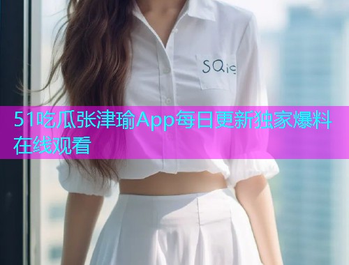 51吃瓜张津瑜App每日更新独家爆料在线观看  第2张