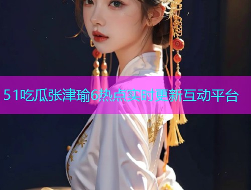 51吃瓜张津瑜6热点实时更新互动平台  第1张