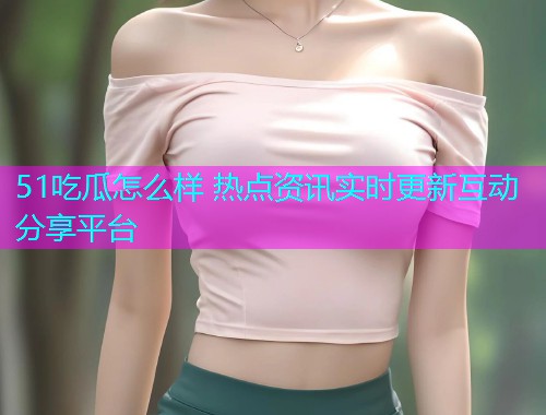 51吃瓜怎么样 热点资讯实时更新互动分享平台